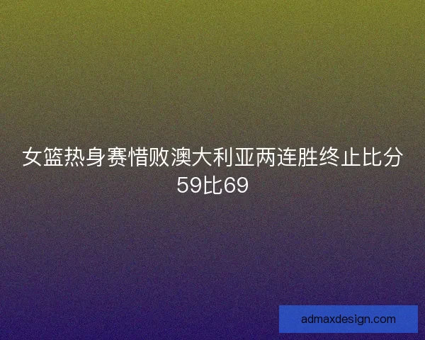 女篮热身赛惜败澳大利亚两连胜终止比分59比69